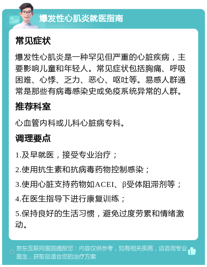 爆发性心肌炎就医指南 常见症状 爆发性心肌炎是一种罕见但严重的心脏疾病，主要影响儿童和年轻人。常见症状包括胸痛、呼吸困难、心悸、乏力、恶心、呕吐等。易感人群通常是那些有病毒感染史或免疫系统异常的人群。 推荐科室 心血管内科或儿科心脏病专科。 调理要点 1.及早就医，接受专业治疗； 2.使用抗生素和抗病毒药物控制感染； 3.使用心脏支持药物如ACEI、β受体阻滞剂等； 4.在医生指导下进行康复训练； 5.保持良好的生活习惯，避免过度劳累和情绪激动。