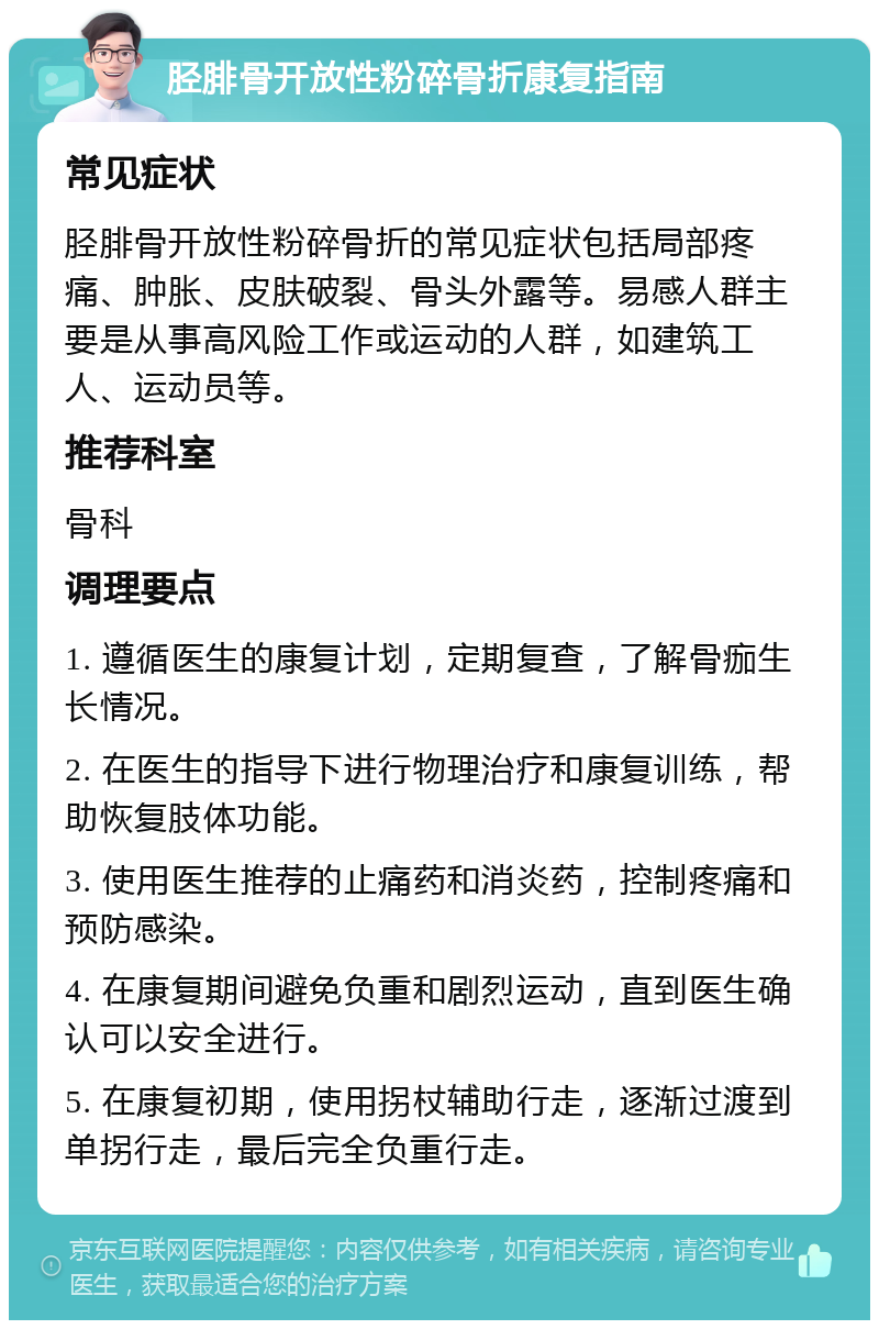 胫腓骨开放性粉碎骨折康复指南 常见症状 胫腓骨开放性粉碎骨折的常见症状包括局部疼痛、肿胀、皮肤破裂、骨头外露等。易感人群主要是从事高风险工作或运动的人群，如建筑工人、运动员等。 推荐科室 骨科 调理要点 1. 遵循医生的康复计划，定期复查，了解骨痂生长情况。 2. 在医生的指导下进行物理治疗和康复训练，帮助恢复肢体功能。 3. 使用医生推荐的止痛药和消炎药，控制疼痛和预防感染。 4. 在康复期间避免负重和剧烈运动，直到医生确认可以安全进行。 5. 在康复初期，使用拐杖辅助行走，逐渐过渡到单拐行走，最后完全负重行走。