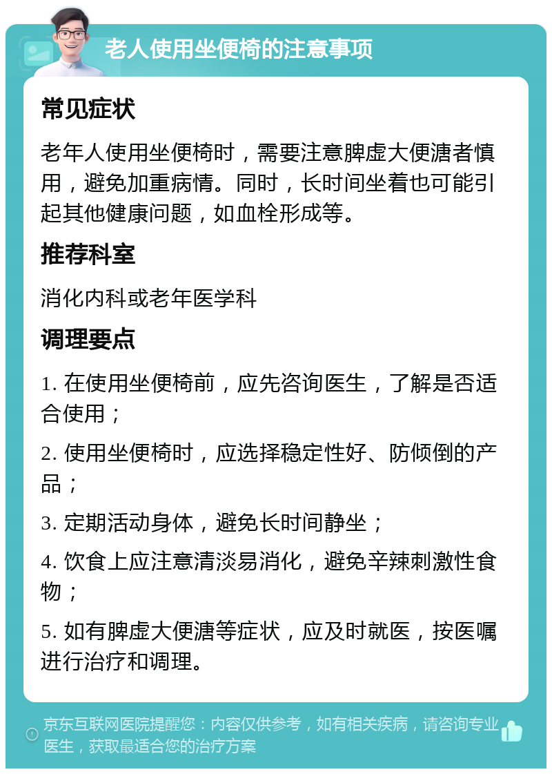 老人使用坐便椅的注意事项 常见症状 老年人使用坐便椅时，需要注意脾虚大便溏者慎用，避免加重病情。同时，长时间坐着也可能引起其他健康问题，如血栓形成等。 推荐科室 消化内科或老年医学科 调理要点 1. 在使用坐便椅前，应先咨询医生，了解是否适合使用； 2. 使用坐便椅时，应选择稳定性好、防倾倒的产品； 3. 定期活动身体，避免长时间静坐； 4. 饮食上应注意清淡易消化，避免辛辣刺激性食物； 5. 如有脾虚大便溏等症状，应及时就医，按医嘱进行治疗和调理。