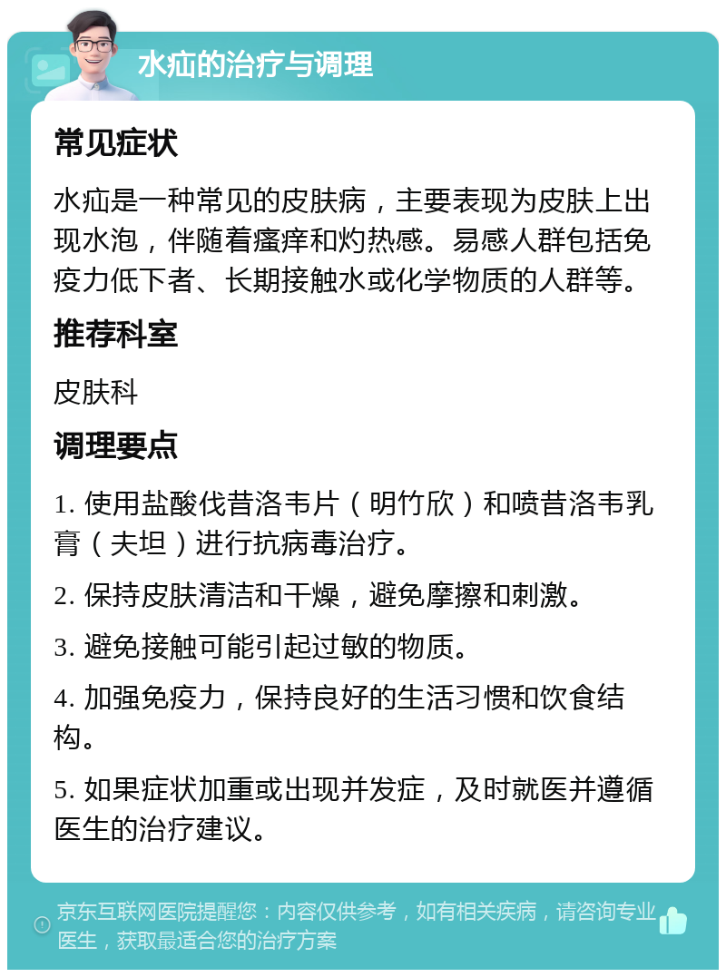 水疝的治疗与调理 常见症状 水疝是一种常见的皮肤病，主要表现为皮肤上出现水泡，伴随着瘙痒和灼热感。易感人群包括免疫力低下者、长期接触水或化学物质的人群等。 推荐科室 皮肤科 调理要点 1. 使用盐酸伐昔洛韦片（明竹欣）和喷昔洛韦乳膏（夫坦）进行抗病毒治疗。 2. 保持皮肤清洁和干燥，避免摩擦和刺激。 3. 避免接触可能引起过敏的物质。 4. 加强免疫力，保持良好的生活习惯和饮食结构。 5. 如果症状加重或出现并发症，及时就医并遵循医生的治疗建议。