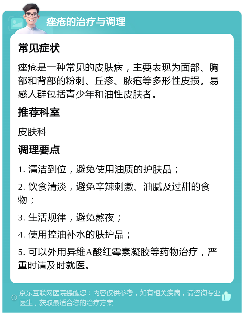 痤疮的治疗与调理 常见症状 痤疮是一种常见的皮肤病，主要表现为面部、胸部和背部的粉刺、丘疹、脓疱等多形性皮损。易感人群包括青少年和油性皮肤者。 推荐科室 皮肤科 调理要点 1. 清洁到位，避免使用油质的护肤品； 2. 饮食清淡，避免辛辣刺激、油腻及过甜的食物； 3. 生活规律，避免熬夜； 4. 使用控油补水的肤护品； 5. 可以外用异维A酸红霉素凝胶等药物治疗，严重时请及时就医。