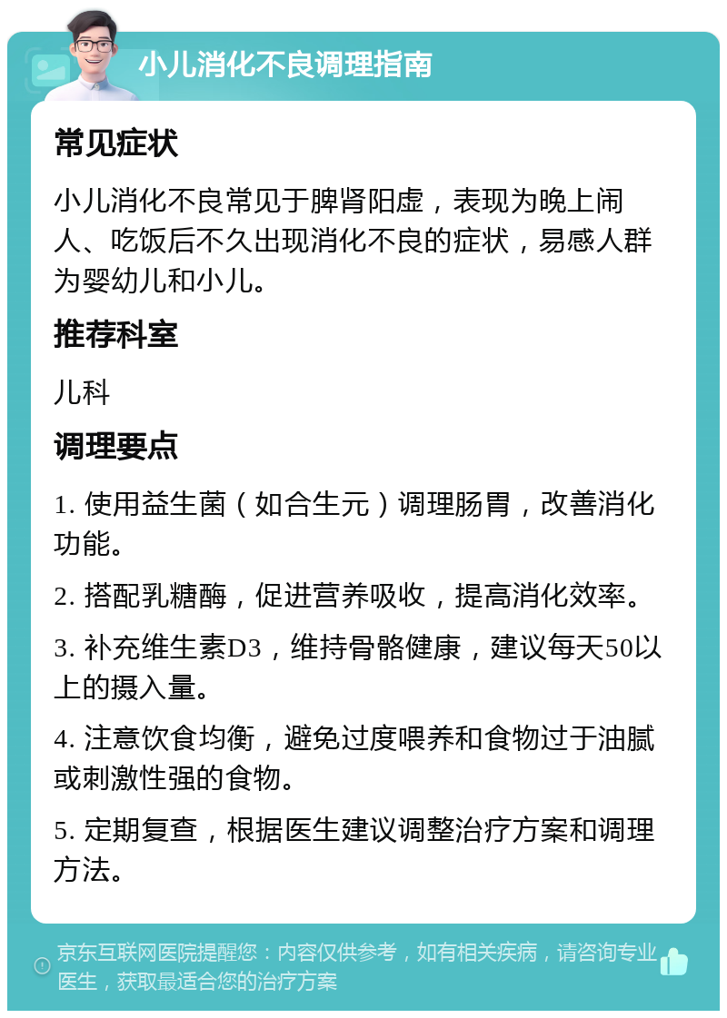 小儿消化不良调理指南 常见症状 小儿消化不良常见于脾肾阳虚，表现为晚上闹人、吃饭后不久出现消化不良的症状，易感人群为婴幼儿和小儿。 推荐科室 儿科 调理要点 1. 使用益生菌（如合生元）调理肠胃，改善消化功能。 2. 搭配乳糖酶，促进营养吸收，提高消化效率。 3. 补充维生素D3，维持骨骼健康，建议每天50以上的摄入量。 4. 注意饮食均衡，避免过度喂养和食物过于油腻或刺激性强的食物。 5. 定期复查，根据医生建议调整治疗方案和调理方法。