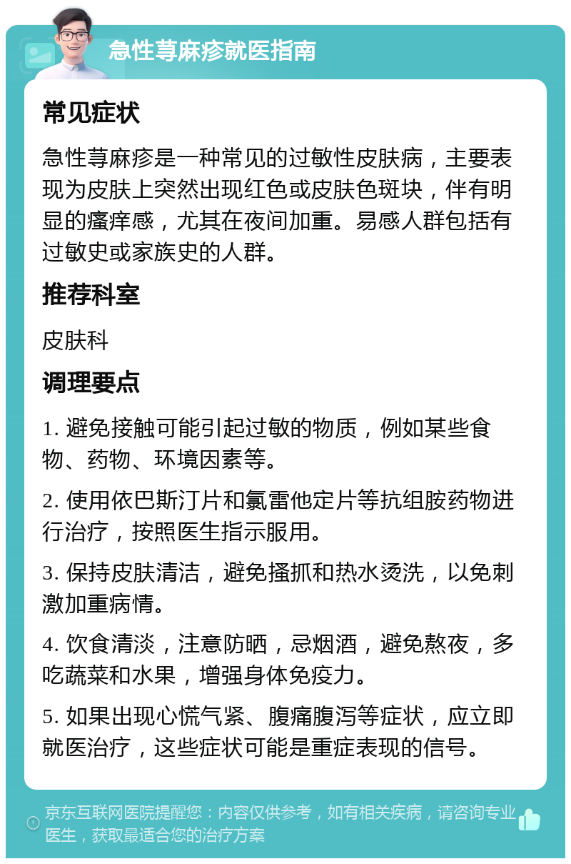 急性荨麻疹就医指南 常见症状 急性荨麻疹是一种常见的过敏性皮肤病，主要表现为皮肤上突然出现红色或皮肤色斑块，伴有明显的瘙痒感，尤其在夜间加重。易感人群包括有过敏史或家族史的人群。 推荐科室 皮肤科 调理要点 1. 避免接触可能引起过敏的物质，例如某些食物、药物、环境因素等。 2. 使用依巴斯汀片和氯雷他定片等抗组胺药物进行治疗，按照医生指示服用。 3. 保持皮肤清洁，避免搔抓和热水烫洗，以免刺激加重病情。 4. 饮食清淡，注意防晒，忌烟酒，避免熬夜，多吃蔬菜和水果，增强身体免疫力。 5. 如果出现心慌气紧、腹痛腹泻等症状，应立即就医治疗，这些症状可能是重症表现的信号。