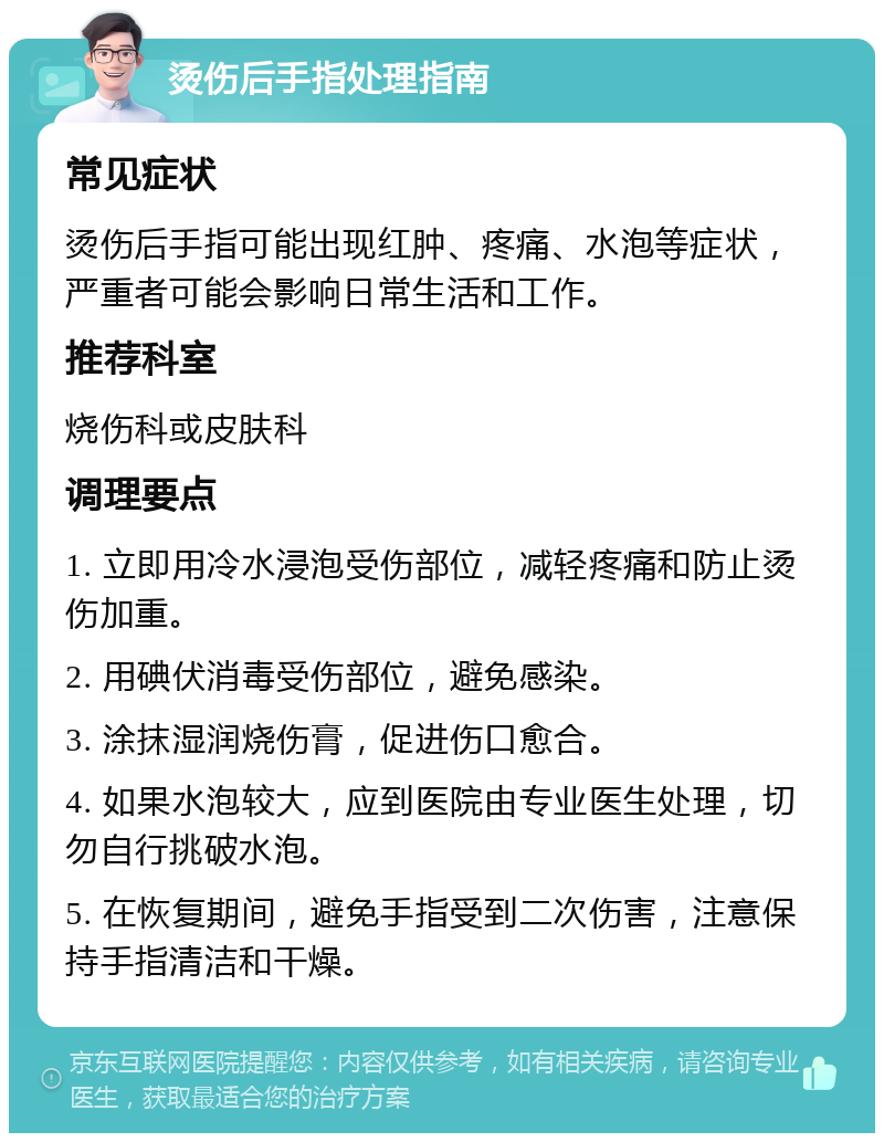 烫伤后手指处理指南 常见症状 烫伤后手指可能出现红肿、疼痛、水泡等症状，严重者可能会影响日常生活和工作。 推荐科室 烧伤科或皮肤科 调理要点 1. 立即用冷水浸泡受伤部位，减轻疼痛和防止烫伤加重。 2. 用碘伏消毒受伤部位，避免感染。 3. 涂抹湿润烧伤膏，促进伤口愈合。 4. 如果水泡较大，应到医院由专业医生处理，切勿自行挑破水泡。 5. 在恢复期间，避免手指受到二次伤害，注意保持手指清洁和干燥。