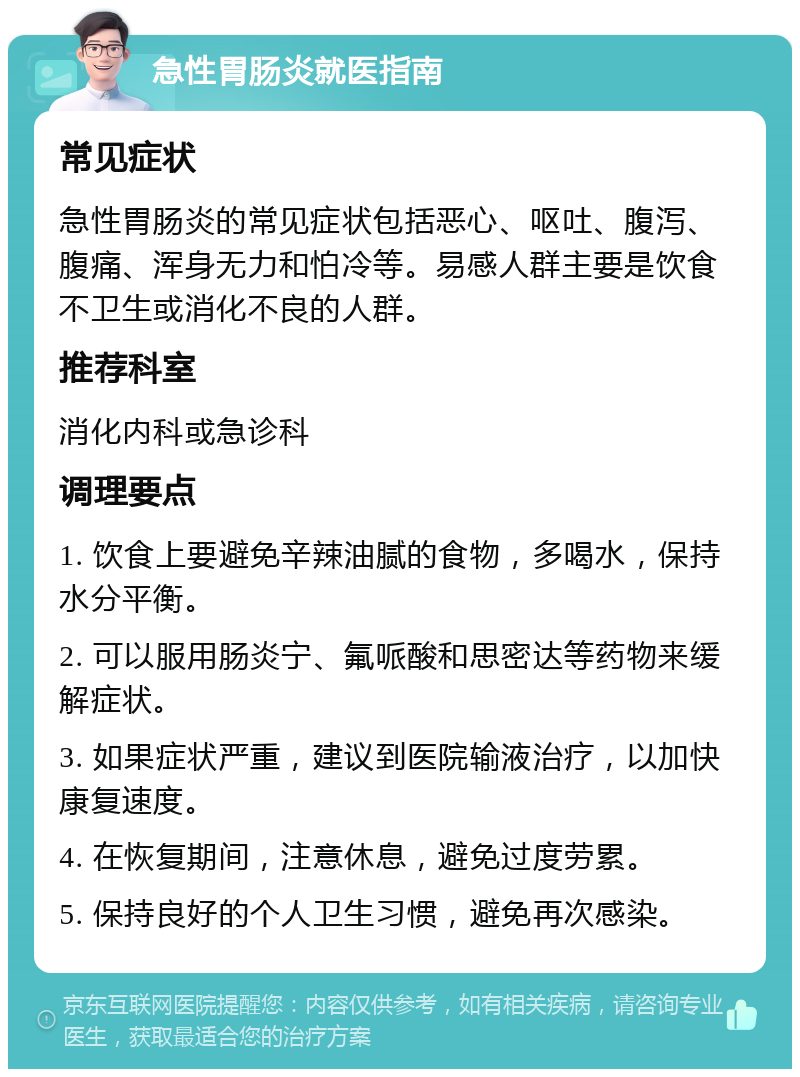 急性胃肠炎就医指南 常见症状 急性胃肠炎的常见症状包括恶心、呕吐、腹泻、腹痛、浑身无力和怕冷等。易感人群主要是饮食不卫生或消化不良的人群。 推荐科室 消化内科或急诊科 调理要点 1. 饮食上要避免辛辣油腻的食物，多喝水，保持水分平衡。 2. 可以服用肠炎宁、氟哌酸和思密达等药物来缓解症状。 3. 如果症状严重，建议到医院输液治疗，以加快康复速度。 4. 在恢复期间，注意休息，避免过度劳累。 5. 保持良好的个人卫生习惯，避免再次感染。