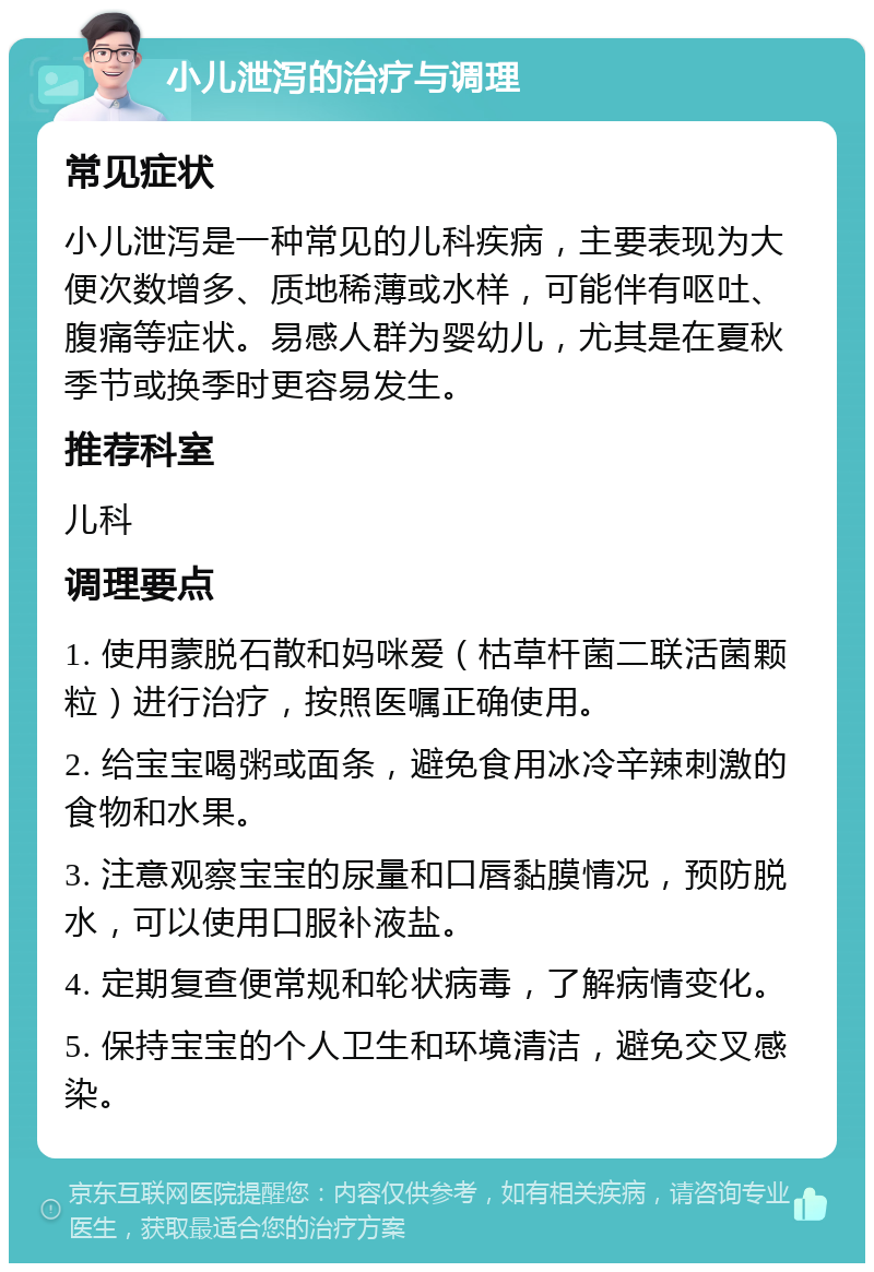 小儿泄泻的治疗与调理 常见症状 小儿泄泻是一种常见的儿科疾病，主要表现为大便次数增多、质地稀薄或水样，可能伴有呕吐、腹痛等症状。易感人群为婴幼儿，尤其是在夏秋季节或换季时更容易发生。 推荐科室 儿科 调理要点 1. 使用蒙脱石散和妈咪爱（枯草杆菌二联活菌颗粒）进行治疗，按照医嘱正确使用。 2. 给宝宝喝粥或面条，避免食用冰冷辛辣刺激的食物和水果。 3. 注意观察宝宝的尿量和口唇黏膜情况，预防脱水，可以使用口服补液盐。 4. 定期复查便常规和轮状病毒，了解病情变化。 5. 保持宝宝的个人卫生和环境清洁，避免交叉感染。