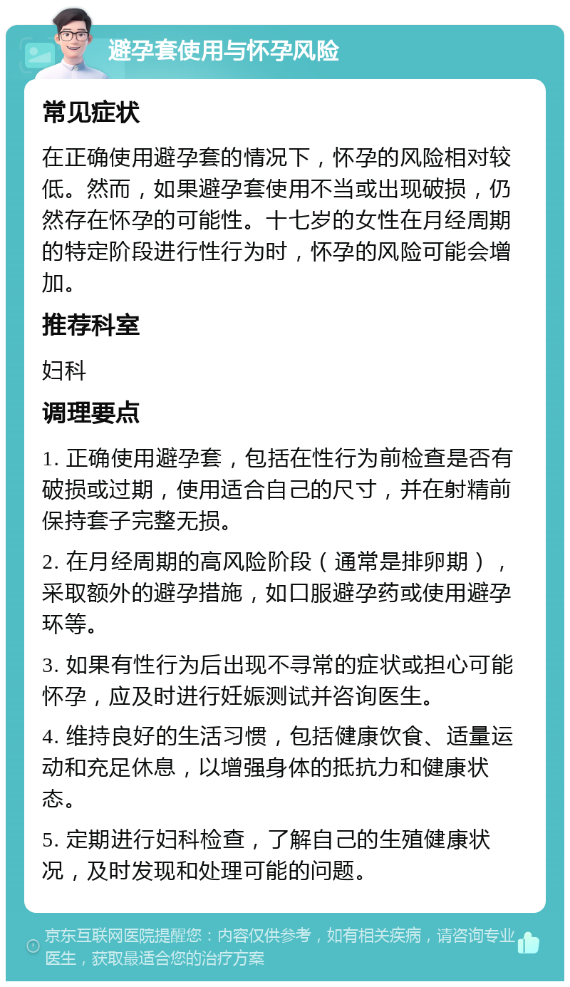 避孕套使用与怀孕风险 常见症状 在正确使用避孕套的情况下，怀孕的风险相对较低。然而，如果避孕套使用不当或出现破损，仍然存在怀孕的可能性。十七岁的女性在月经周期的特定阶段进行性行为时，怀孕的风险可能会增加。 推荐科室 妇科 调理要点 1. 正确使用避孕套，包括在性行为前检查是否有破损或过期，使用适合自己的尺寸，并在射精前保持套子完整无损。 2. 在月经周期的高风险阶段（通常是排卵期），采取额外的避孕措施，如口服避孕药或使用避孕环等。 3. 如果有性行为后出现不寻常的症状或担心可能怀孕，应及时进行妊娠测试并咨询医生。 4. 维持良好的生活习惯，包括健康饮食、适量运动和充足休息，以增强身体的抵抗力和健康状态。 5. 定期进行妇科检查，了解自己的生殖健康状况，及时发现和处理可能的问题。