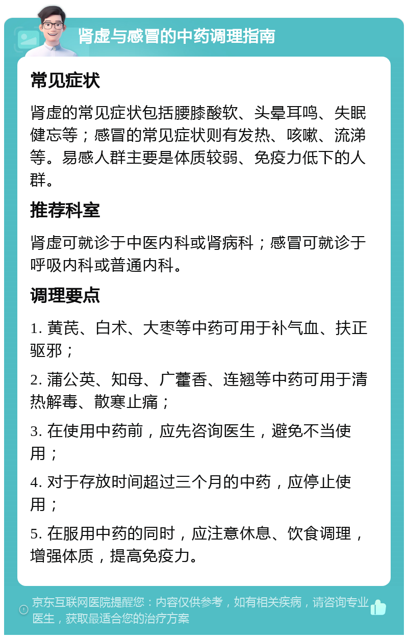 肾虚与感冒的中药调理指南 常见症状 肾虚的常见症状包括腰膝酸软、头晕耳鸣、失眠健忘等；感冒的常见症状则有发热、咳嗽、流涕等。易感人群主要是体质较弱、免疫力低下的人群。 推荐科室 肾虚可就诊于中医内科或肾病科；感冒可就诊于呼吸内科或普通内科。 调理要点 1. 黄芪、白术、大枣等中药可用于补气血、扶正驱邪； 2. 蒲公英、知母、广藿香、连翘等中药可用于清热解毒、散寒止痛； 3. 在使用中药前，应先咨询医生，避免不当使用； 4. 对于存放时间超过三个月的中药，应停止使用； 5. 在服用中药的同时，应注意休息、饮食调理，增强体质，提高免疫力。