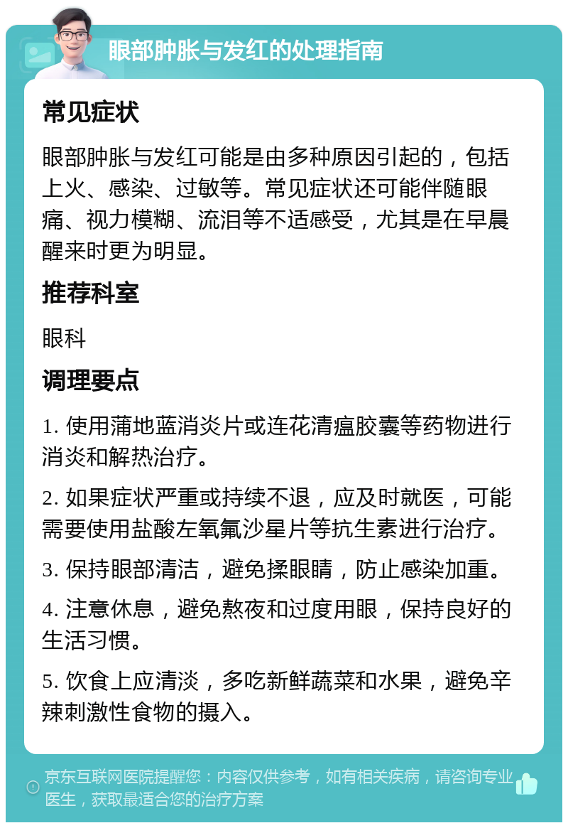 眼部肿胀与发红的处理指南 常见症状 眼部肿胀与发红可能是由多种原因引起的，包括上火、感染、过敏等。常见症状还可能伴随眼痛、视力模糊、流泪等不适感受，尤其是在早晨醒来时更为明显。 推荐科室 眼科 调理要点 1. 使用蒲地蓝消炎片或连花清瘟胶囊等药物进行消炎和解热治疗。 2. 如果症状严重或持续不退，应及时就医，可能需要使用盐酸左氧氟沙星片等抗生素进行治疗。 3. 保持眼部清洁，避免揉眼睛，防止感染加重。 4. 注意休息，避免熬夜和过度用眼，保持良好的生活习惯。 5. 饮食上应清淡，多吃新鲜蔬菜和水果，避免辛辣刺激性食物的摄入。