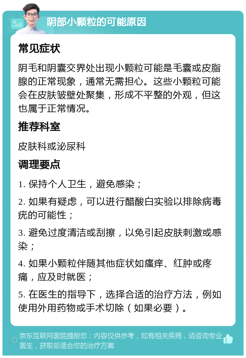 阴部小颗粒的可能原因 常见症状 阴毛和阴囊交界处出现小颗粒可能是毛囊或皮脂腺的正常现象，通常无需担心。这些小颗粒可能会在皮肤皱壁处聚集，形成不平整的外观，但这也属于正常情况。 推荐科室 皮肤科或泌尿科 调理要点 1. 保持个人卫生，避免感染； 2. 如果有疑虑，可以进行醋酸白实验以排除病毒疣的可能性； 3. 避免过度清洁或刮擦，以免引起皮肤刺激或感染； 4. 如果小颗粒伴随其他症状如瘙痒、红肿或疼痛，应及时就医； 5. 在医生的指导下，选择合适的治疗方法，例如使用外用药物或手术切除（如果必要）。