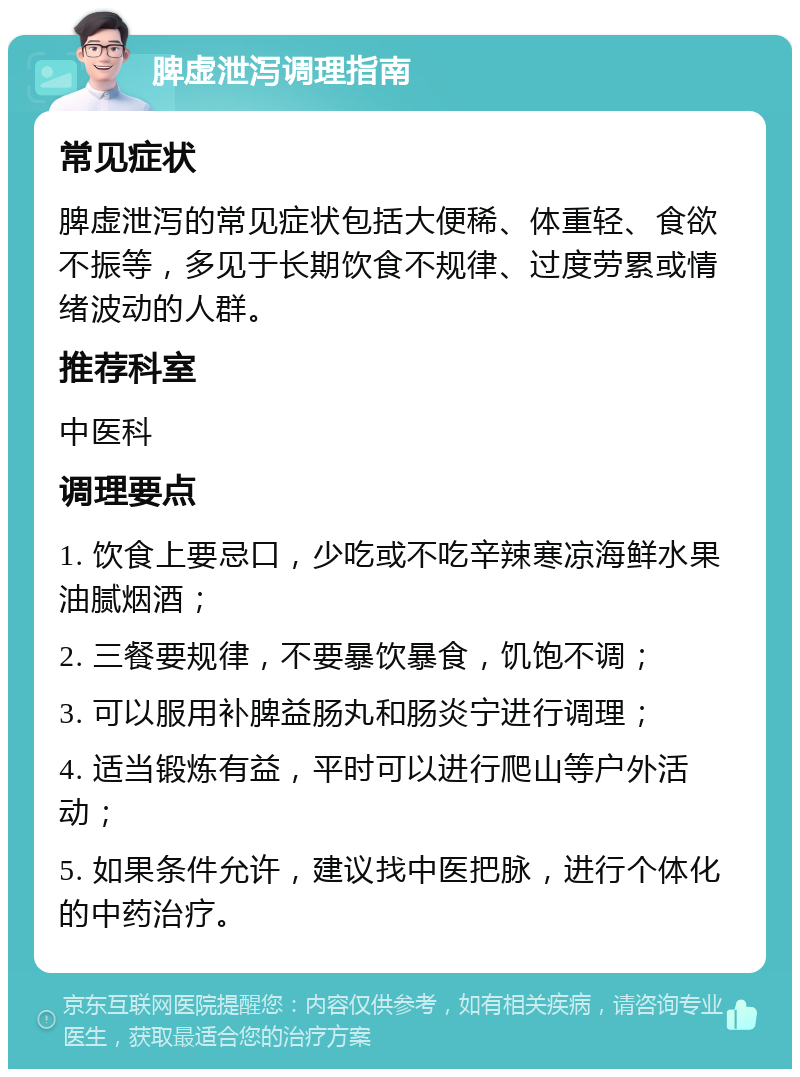 脾虚泄泻调理指南 常见症状 脾虚泄泻的常见症状包括大便稀、体重轻、食欲不振等，多见于长期饮食不规律、过度劳累或情绪波动的人群。 推荐科室 中医科 调理要点 1. 饮食上要忌口，少吃或不吃辛辣寒凉海鲜水果油腻烟酒； 2. 三餐要规律，不要暴饮暴食，饥饱不调； 3. 可以服用补脾益肠丸和肠炎宁进行调理； 4. 适当锻炼有益，平时可以进行爬山等户外活动； 5. 如果条件允许，建议找中医把脉，进行个体化的中药治疗。