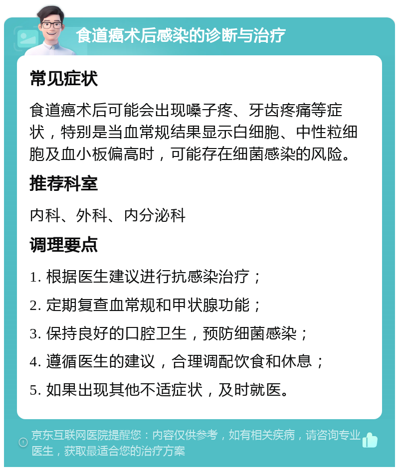 食道癌术后感染的诊断与治疗 常见症状 食道癌术后可能会出现嗓子疼、牙齿疼痛等症状，特别是当血常规结果显示白细胞、中性粒细胞及血小板偏高时，可能存在细菌感染的风险。 推荐科室 内科、外科、内分泌科 调理要点 1. 根据医生建议进行抗感染治疗； 2. 定期复查血常规和甲状腺功能； 3. 保持良好的口腔卫生，预防细菌感染； 4. 遵循医生的建议，合理调配饮食和休息； 5. 如果出现其他不适症状，及时就医。