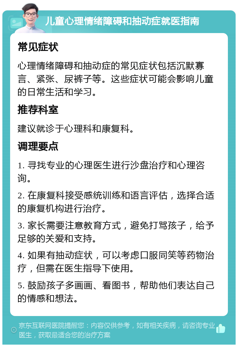 儿童心理情绪障碍和抽动症就医指南 常见症状 心理情绪障碍和抽动症的常见症状包括沉默寡言、紧张、尿裤子等。这些症状可能会影响儿童的日常生活和学习。 推荐科室 建议就诊于心理科和康复科。 调理要点 1. 寻找专业的心理医生进行沙盘治疗和心理咨询。 2. 在康复科接受感统训练和语言评估，选择合适的康复机构进行治疗。 3. 家长需要注意教育方式，避免打骂孩子，给予足够的关爱和支持。 4. 如果有抽动症状，可以考虑口服同笑等药物治疗，但需在医生指导下使用。 5. 鼓励孩子多画画、看图书，帮助他们表达自己的情感和想法。