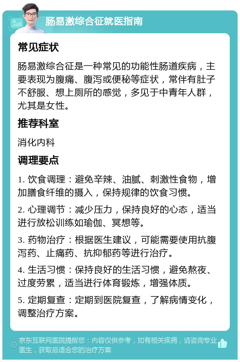 肠易激综合征就医指南 常见症状 肠易激综合征是一种常见的功能性肠道疾病，主要表现为腹痛、腹泻或便秘等症状，常伴有肚子不舒服、想上厕所的感觉，多见于中青年人群，尤其是女性。 推荐科室 消化内科 调理要点 1. 饮食调理：避免辛辣、油腻、刺激性食物，增加膳食纤维的摄入，保持规律的饮食习惯。 2. 心理调节：减少压力，保持良好的心态，适当进行放松训练如瑜伽、冥想等。 3. 药物治疗：根据医生建议，可能需要使用抗腹泻药、止痛药、抗抑郁药等进行治疗。 4. 生活习惯：保持良好的生活习惯，避免熬夜、过度劳累，适当进行体育锻炼，增强体质。 5. 定期复查：定期到医院复查，了解病情变化，调整治疗方案。