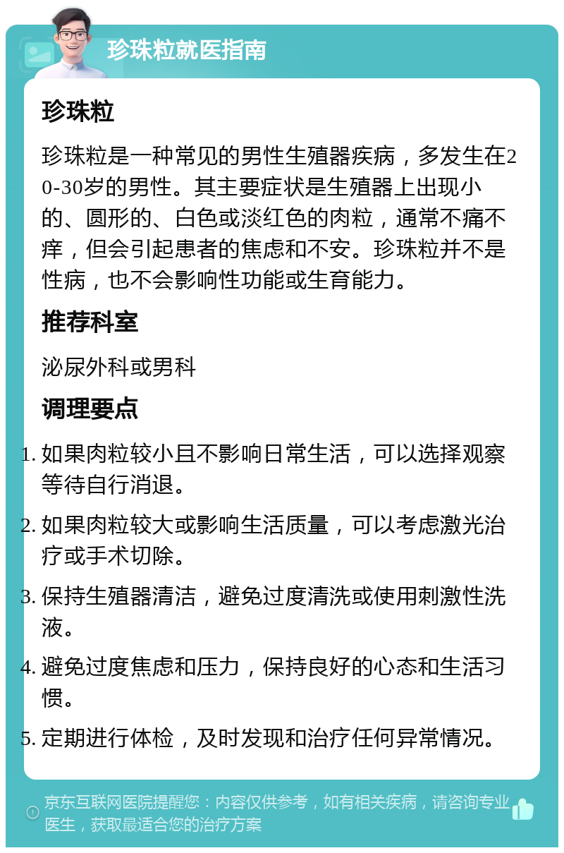 珍珠粒就医指南 珍珠粒 珍珠粒是一种常见的男性生殖器疾病，多发生在20-30岁的男性。其主要症状是生殖器上出现小的、圆形的、白色或淡红色的肉粒，通常不痛不痒，但会引起患者的焦虑和不安。珍珠粒并不是性病，也不会影响性功能或生育能力。 推荐科室 泌尿外科或男科 调理要点 如果肉粒较小且不影响日常生活，可以选择观察等待自行消退。 如果肉粒较大或影响生活质量，可以考虑激光治疗或手术切除。 保持生殖器清洁，避免过度清洗或使用刺激性洗液。 避免过度焦虑和压力，保持良好的心态和生活习惯。 定期进行体检，及时发现和治疗任何异常情况。