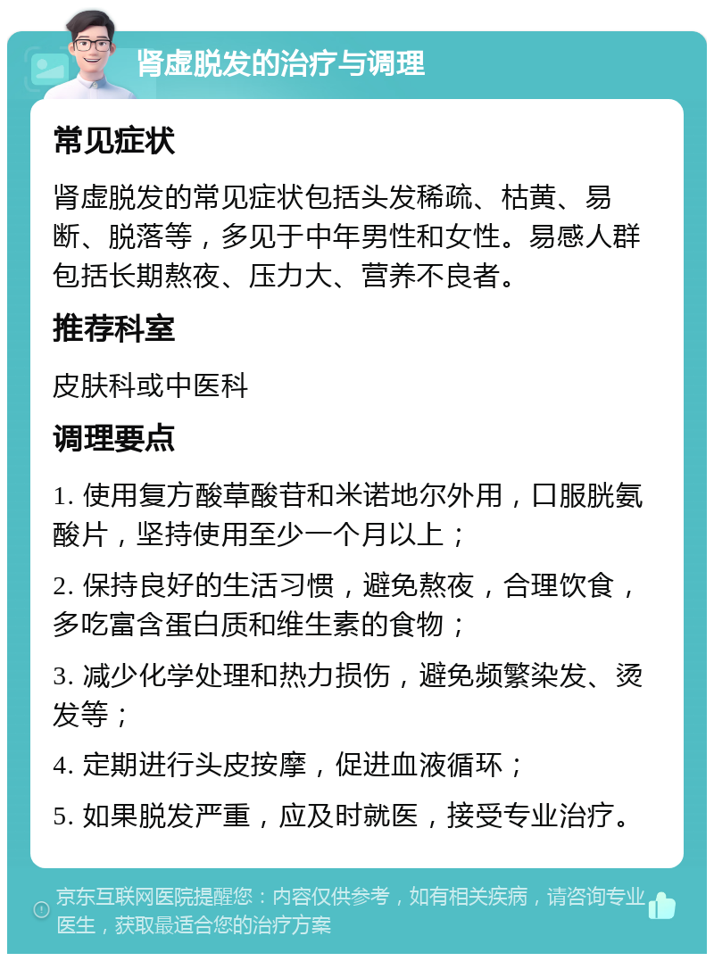 肾虚脱发的治疗与调理 常见症状 肾虚脱发的常见症状包括头发稀疏、枯黄、易断、脱落等，多见于中年男性和女性。易感人群包括长期熬夜、压力大、营养不良者。 推荐科室 皮肤科或中医科 调理要点 1. 使用复方酸草酸苷和米诺地尔外用，口服胱氨酸片，坚持使用至少一个月以上； 2. 保持良好的生活习惯，避免熬夜，合理饮食，多吃富含蛋白质和维生素的食物； 3. 减少化学处理和热力损伤，避免频繁染发、烫发等； 4. 定期进行头皮按摩，促进血液循环； 5. 如果脱发严重，应及时就医，接受专业治疗。