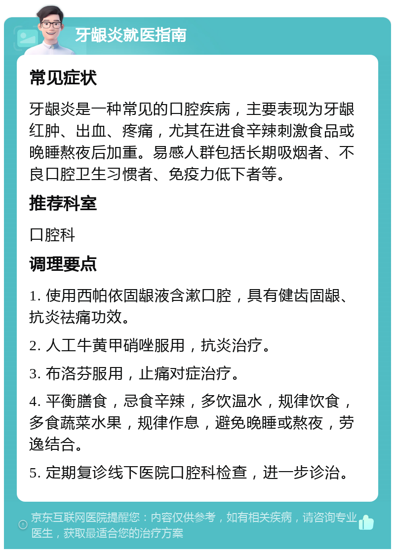 牙龈炎就医指南 常见症状 牙龈炎是一种常见的口腔疾病，主要表现为牙龈红肿、出血、疼痛，尤其在进食辛辣刺激食品或晚睡熬夜后加重。易感人群包括长期吸烟者、不良口腔卫生习惯者、免疫力低下者等。 推荐科室 口腔科 调理要点 1. 使用西帕依固龈液含漱口腔，具有健齿固龈、抗炎祛痛功效。 2. 人工牛黄甲硝唑服用，抗炎治疗。 3. 布洛芬服用，止痛对症治疗。 4. 平衡膳食，忌食辛辣，多饮温水，规律饮食，多食蔬菜水果，规律作息，避免晚睡或熬夜，劳逸结合。 5. 定期复诊线下医院口腔科检查，进一步诊治。