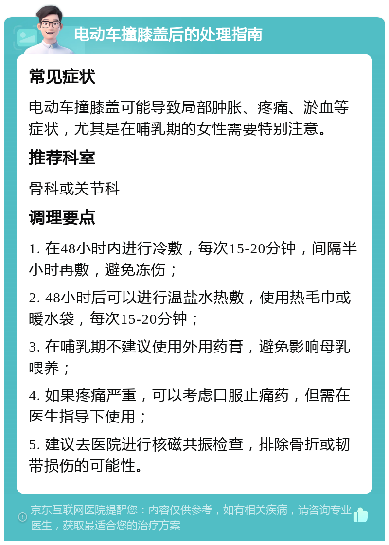 电动车撞膝盖后的处理指南 常见症状 电动车撞膝盖可能导致局部肿胀、疼痛、淤血等症状，尤其是在哺乳期的女性需要特别注意。 推荐科室 骨科或关节科 调理要点 1. 在48小时内进行冷敷，每次15-20分钟，间隔半小时再敷，避免冻伤； 2. 48小时后可以进行温盐水热敷，使用热毛巾或暖水袋，每次15-20分钟； 3. 在哺乳期不建议使用外用药膏，避免影响母乳喂养； 4. 如果疼痛严重，可以考虑口服止痛药，但需在医生指导下使用； 5. 建议去医院进行核磁共振检查，排除骨折或韧带损伤的可能性。