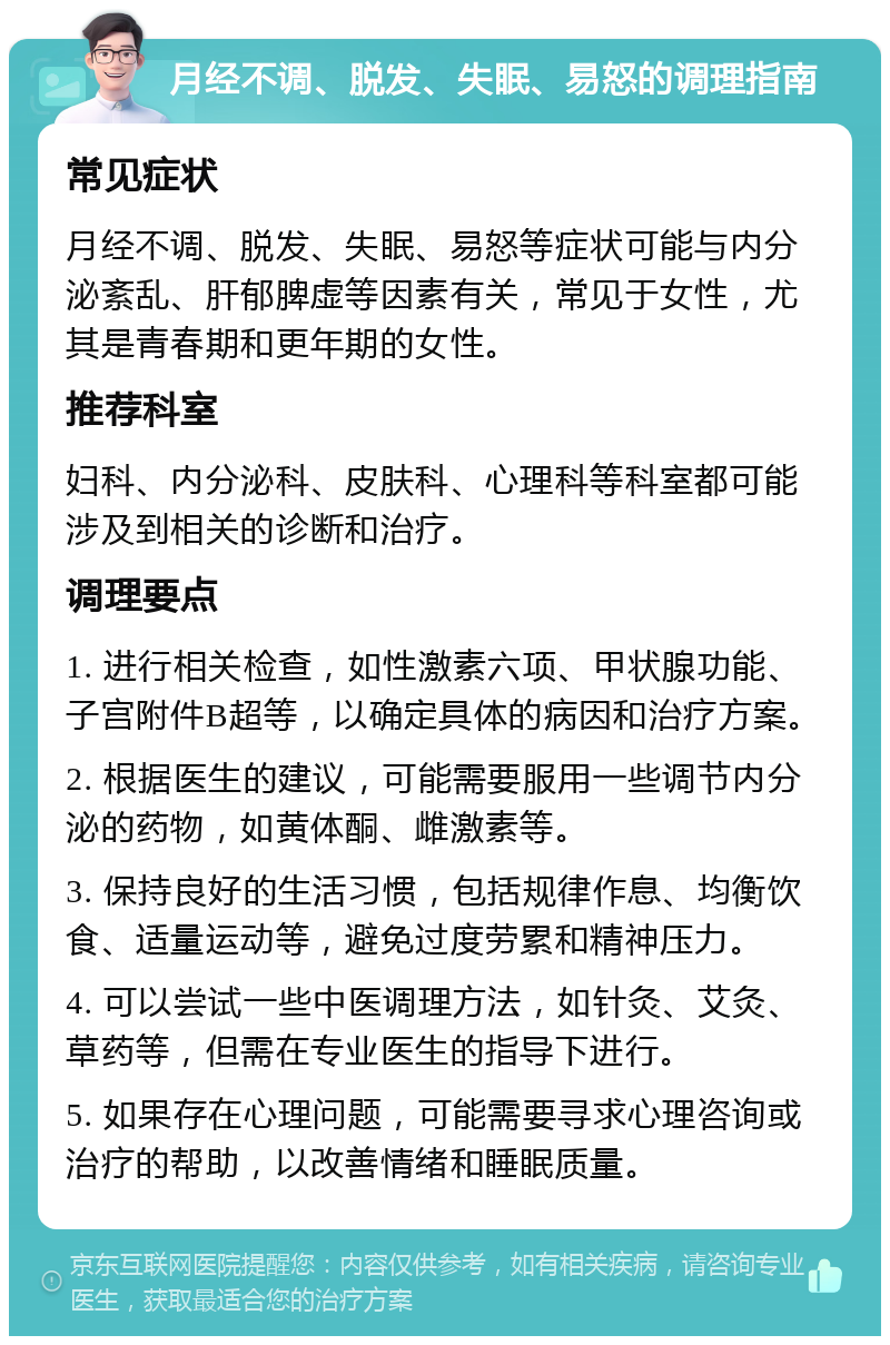 月经不调、脱发、失眠、易怒的调理指南 常见症状 月经不调、脱发、失眠、易怒等症状可能与内分泌紊乱、肝郁脾虚等因素有关，常见于女性，尤其是青春期和更年期的女性。 推荐科室 妇科、内分泌科、皮肤科、心理科等科室都可能涉及到相关的诊断和治疗。 调理要点 1. 进行相关检查，如性激素六项、甲状腺功能、子宫附件B超等，以确定具体的病因和治疗方案。 2. 根据医生的建议，可能需要服用一些调节内分泌的药物，如黄体酮、雌激素等。 3. 保持良好的生活习惯，包括规律作息、均衡饮食、适量运动等，避免过度劳累和精神压力。 4. 可以尝试一些中医调理方法，如针灸、艾灸、草药等，但需在专业医生的指导下进行。 5. 如果存在心理问题，可能需要寻求心理咨询或治疗的帮助，以改善情绪和睡眠质量。