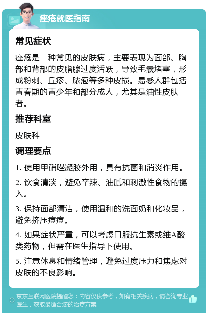 痤疮就医指南 常见症状 痤疮是一种常见的皮肤病，主要表现为面部、胸部和背部的皮脂腺过度活跃，导致毛囊堵塞，形成粉刺、丘疹、脓疱等多种皮损。易感人群包括青春期的青少年和部分成人，尤其是油性皮肤者。 推荐科室 皮肤科 调理要点 1. 使用甲硝唑凝胶外用，具有抗菌和消炎作用。 2. 饮食清淡，避免辛辣、油腻和刺激性食物的摄入。 3. 保持面部清洁，使用温和的洗面奶和化妆品，避免挤压痘痘。 4. 如果症状严重，可以考虑口服抗生素或维A酸类药物，但需在医生指导下使用。 5. 注意休息和情绪管理，避免过度压力和焦虑对皮肤的不良影响。