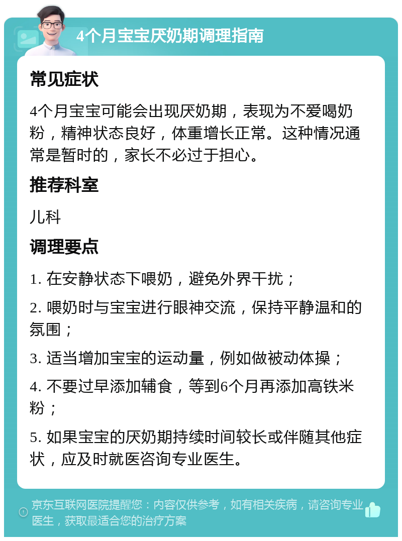 4个月宝宝厌奶期调理指南 常见症状 4个月宝宝可能会出现厌奶期，表现为不爱喝奶粉，精神状态良好，体重增长正常。这种情况通常是暂时的，家长不必过于担心。 推荐科室 儿科 调理要点 1. 在安静状态下喂奶，避免外界干扰； 2. 喂奶时与宝宝进行眼神交流，保持平静温和的氛围； 3. 适当增加宝宝的运动量，例如做被动体操； 4. 不要过早添加辅食，等到6个月再添加高铁米粉； 5. 如果宝宝的厌奶期持续时间较长或伴随其他症状，应及时就医咨询专业医生。