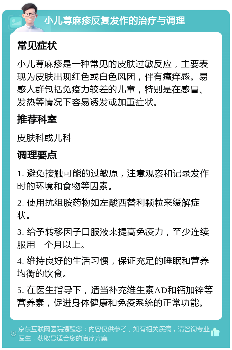 小儿荨麻疹反复发作的治疗与调理 常见症状 小儿荨麻疹是一种常见的皮肤过敏反应，主要表现为皮肤出现红色或白色风团，伴有瘙痒感。易感人群包括免疫力较差的儿童，特别是在感冒、发热等情况下容易诱发或加重症状。 推荐科室 皮肤科或儿科 调理要点 1. 避免接触可能的过敏原，注意观察和记录发作时的环境和食物等因素。 2. 使用抗组胺药物如左酸西替利颗粒来缓解症状。 3. 给予转移因子口服液来提高免疫力，至少连续服用一个月以上。 4. 维持良好的生活习惯，保证充足的睡眠和营养均衡的饮食。 5. 在医生指导下，适当补充维生素AD和钙加锌等营养素，促进身体健康和免疫系统的正常功能。