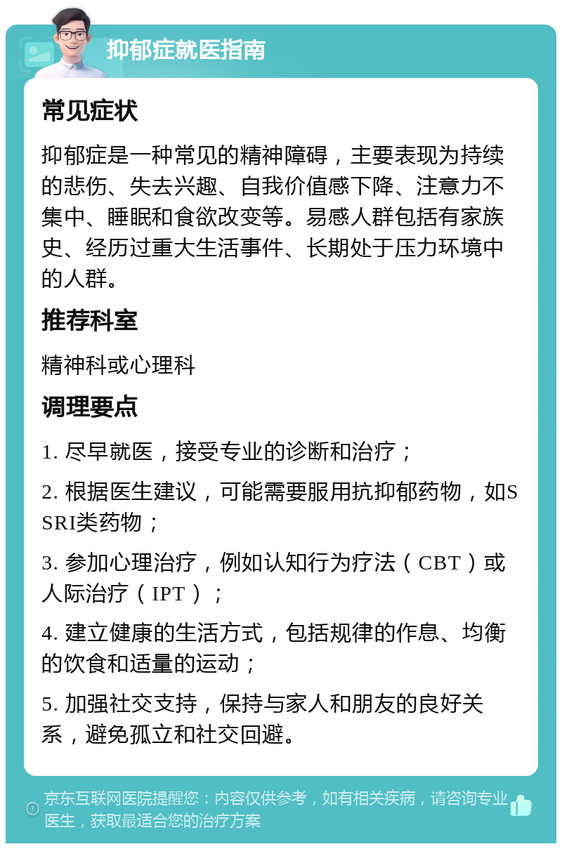 抑郁症就医指南 常见症状 抑郁症是一种常见的精神障碍，主要表现为持续的悲伤、失去兴趣、自我价值感下降、注意力不集中、睡眠和食欲改变等。易感人群包括有家族史、经历过重大生活事件、长期处于压力环境中的人群。 推荐科室 精神科或心理科 调理要点 1. 尽早就医，接受专业的诊断和治疗； 2. 根据医生建议，可能需要服用抗抑郁药物，如SSRI类药物； 3. 参加心理治疗，例如认知行为疗法（CBT）或人际治疗（IPT）； 4. 建立健康的生活方式，包括规律的作息、均衡的饮食和适量的运动； 5. 加强社交支持，保持与家人和朋友的良好关系，避免孤立和社交回避。