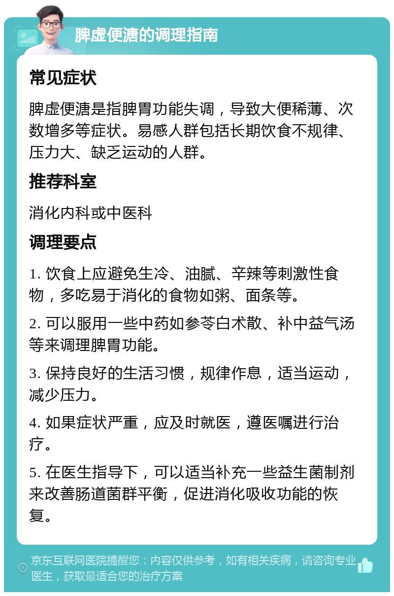 脾虚便溏的调理指南 常见症状 脾虚便溏是指脾胃功能失调，导致大便稀薄、次数增多等症状。易感人群包括长期饮食不规律、压力大、缺乏运动的人群。 推荐科室 消化内科或中医科 调理要点 1. 饮食上应避免生冷、油腻、辛辣等刺激性食物，多吃易于消化的食物如粥、面条等。 2. 可以服用一些中药如参苓白术散、补中益气汤等来调理脾胃功能。 3. 保持良好的生活习惯，规律作息，适当运动，减少压力。 4. 如果症状严重，应及时就医，遵医嘱进行治疗。 5. 在医生指导下，可以适当补充一些益生菌制剂来改善肠道菌群平衡，促进消化吸收功能的恢复。