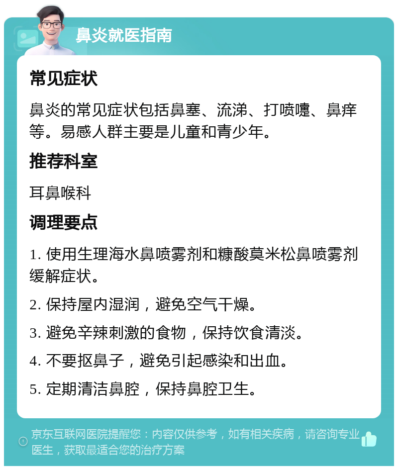 鼻炎就医指南 常见症状 鼻炎的常见症状包括鼻塞、流涕、打喷嚏、鼻痒等。易感人群主要是儿童和青少年。 推荐科室 耳鼻喉科 调理要点 1. 使用生理海水鼻喷雾剂和糠酸莫米松鼻喷雾剂缓解症状。 2. 保持屋内湿润，避免空气干燥。 3. 避免辛辣刺激的食物，保持饮食清淡。 4. 不要抠鼻子，避免引起感染和出血。 5. 定期清洁鼻腔，保持鼻腔卫生。