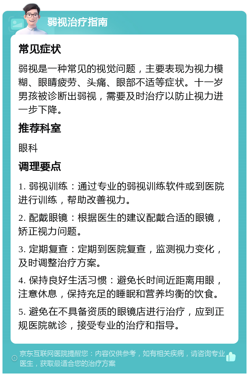 弱视治疗指南 常见症状 弱视是一种常见的视觉问题，主要表现为视力模糊、眼睛疲劳、头痛、眼部不适等症状。十一岁男孩被诊断出弱视，需要及时治疗以防止视力进一步下降。 推荐科室 眼科 调理要点 1. 弱视训练：通过专业的弱视训练软件或到医院进行训练，帮助改善视力。 2. 配戴眼镜：根据医生的建议配戴合适的眼镜，矫正视力问题。 3. 定期复查：定期到医院复查，监测视力变化，及时调整治疗方案。 4. 保持良好生活习惯：避免长时间近距离用眼，注意休息，保持充足的睡眠和营养均衡的饮食。 5. 避免在不具备资质的眼镜店进行治疗，应到正规医院就诊，接受专业的治疗和指导。