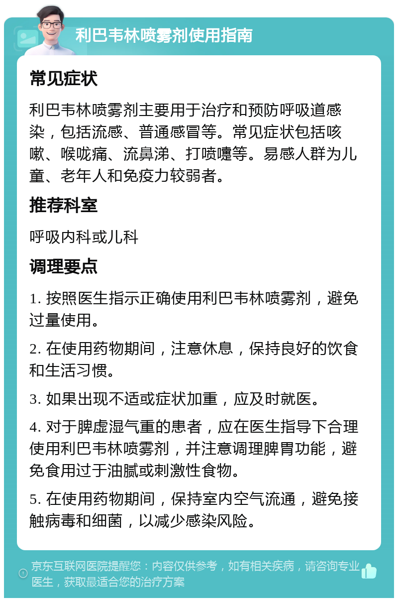 利巴韦林喷雾剂使用指南 常见症状 利巴韦林喷雾剂主要用于治疗和预防呼吸道感染，包括流感、普通感冒等。常见症状包括咳嗽、喉咙痛、流鼻涕、打喷嚏等。易感人群为儿童、老年人和免疫力较弱者。 推荐科室 呼吸内科或儿科 调理要点 1. 按照医生指示正确使用利巴韦林喷雾剂，避免过量使用。 2. 在使用药物期间，注意休息，保持良好的饮食和生活习惯。 3. 如果出现不适或症状加重，应及时就医。 4. 对于脾虚湿气重的患者，应在医生指导下合理使用利巴韦林喷雾剂，并注意调理脾胃功能，避免食用过于油腻或刺激性食物。 5. 在使用药物期间，保持室内空气流通，避免接触病毒和细菌，以减少感染风险。