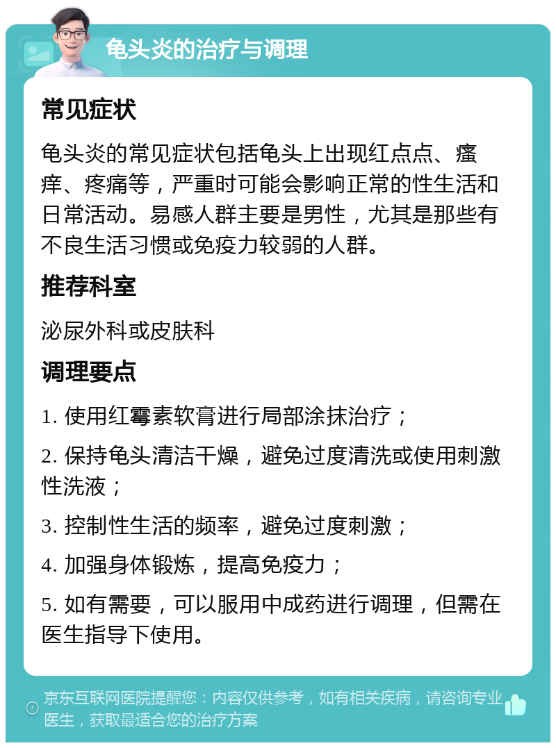 龟头炎的治疗与调理 常见症状 龟头炎的常见症状包括龟头上出现红点点、瘙痒、疼痛等，严重时可能会影响正常的性生活和日常活动。易感人群主要是男性，尤其是那些有不良生活习惯或免疫力较弱的人群。 推荐科室 泌尿外科或皮肤科 调理要点 1. 使用红霉素软膏进行局部涂抹治疗； 2. 保持龟头清洁干燥，避免过度清洗或使用刺激性洗液； 3. 控制性生活的频率，避免过度刺激； 4. 加强身体锻炼，提高免疫力； 5. 如有需要，可以服用中成药进行调理，但需在医生指导下使用。