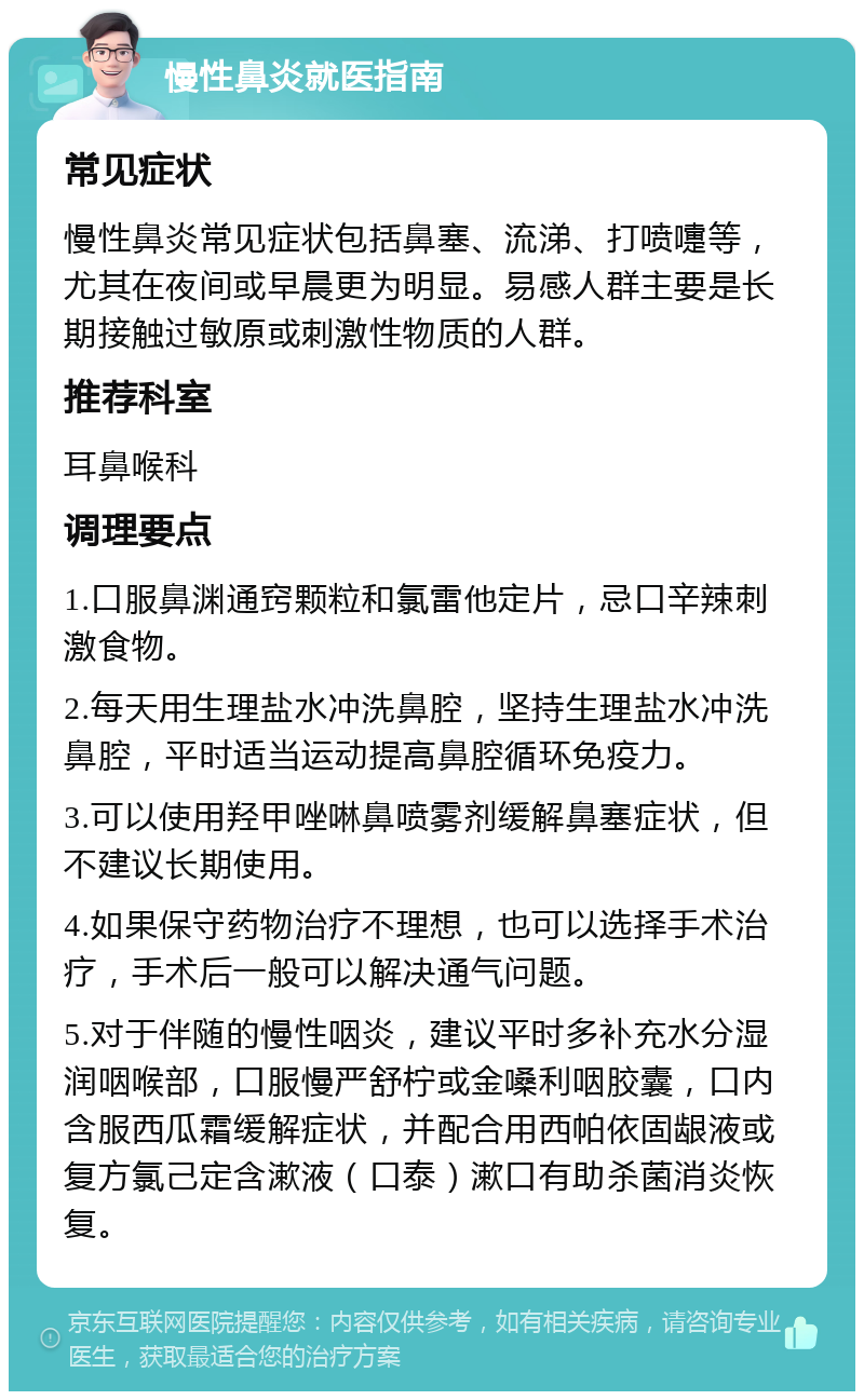 慢性鼻炎就医指南 常见症状 慢性鼻炎常见症状包括鼻塞、流涕、打喷嚏等，尤其在夜间或早晨更为明显。易感人群主要是长期接触过敏原或刺激性物质的人群。 推荐科室 耳鼻喉科 调理要点 1.口服鼻渊通窍颗粒和氯雷他定片，忌口辛辣刺激食物。 2.每天用生理盐水冲洗鼻腔，坚持生理盐水冲洗鼻腔，平时适当运动提高鼻腔循环免疫力。 3.可以使用羟甲唑啉鼻喷雾剂缓解鼻塞症状，但不建议长期使用。 4.如果保守药物治疗不理想，也可以选择手术治疗，手术后一般可以解决通气问题。 5.对于伴随的慢性咽炎，建议平时多补充水分湿润咽喉部，口服慢严舒柠或金嗓利咽胶囊，口内含服西瓜霜缓解症状，并配合用西帕依固龈液或复方氯己定含漱液（口泰）漱口有助杀菌消炎恢复。