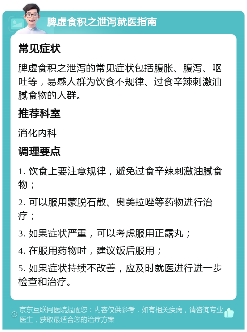 脾虚食积之泄泻就医指南 常见症状 脾虚食积之泄泻的常见症状包括腹胀、腹泻、呕吐等，易感人群为饮食不规律、过食辛辣刺激油腻食物的人群。 推荐科室 消化内科 调理要点 1. 饮食上要注意规律，避免过食辛辣刺激油腻食物； 2. 可以服用蒙脱石散、奥美拉唑等药物进行治疗； 3. 如果症状严重，可以考虑服用正露丸； 4. 在服用药物时，建议饭后服用； 5. 如果症状持续不改善，应及时就医进行进一步检查和治疗。