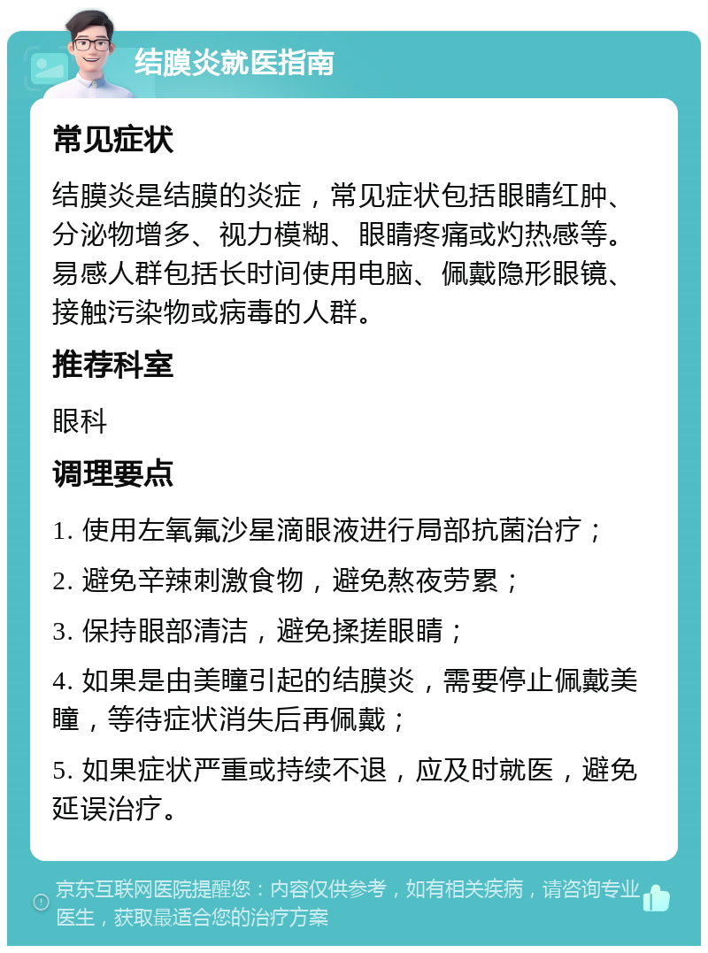 结膜炎就医指南 常见症状 结膜炎是结膜的炎症，常见症状包括眼睛红肿、分泌物增多、视力模糊、眼睛疼痛或灼热感等。易感人群包括长时间使用电脑、佩戴隐形眼镜、接触污染物或病毒的人群。 推荐科室 眼科 调理要点 1. 使用左氧氟沙星滴眼液进行局部抗菌治疗； 2. 避免辛辣刺激食物，避免熬夜劳累； 3. 保持眼部清洁，避免揉搓眼睛； 4. 如果是由美瞳引起的结膜炎，需要停止佩戴美瞳，等待症状消失后再佩戴； 5. 如果症状严重或持续不退，应及时就医，避免延误治疗。