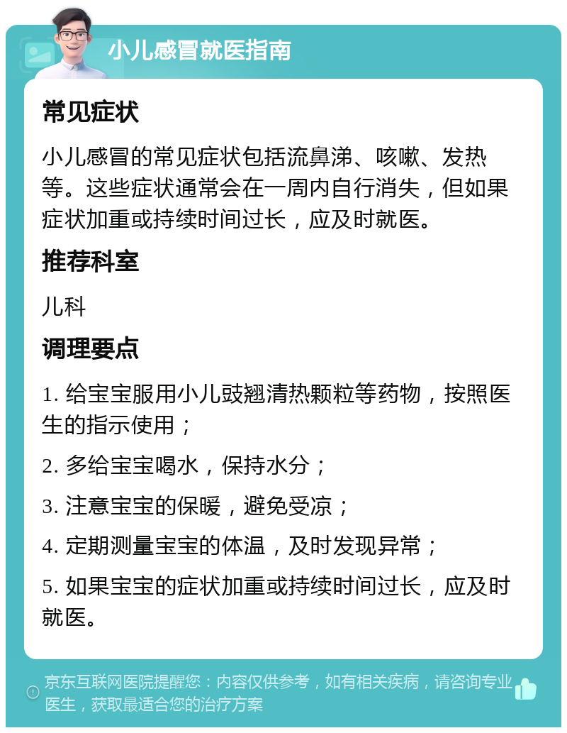 小儿感冒就医指南 常见症状 小儿感冒的常见症状包括流鼻涕、咳嗽、发热等。这些症状通常会在一周内自行消失，但如果症状加重或持续时间过长，应及时就医。 推荐科室 儿科 调理要点 1. 给宝宝服用小儿豉翘清热颗粒等药物，按照医生的指示使用； 2. 多给宝宝喝水，保持水分； 3. 注意宝宝的保暖，避免受凉； 4. 定期测量宝宝的体温，及时发现异常； 5. 如果宝宝的症状加重或持续时间过长，应及时就医。