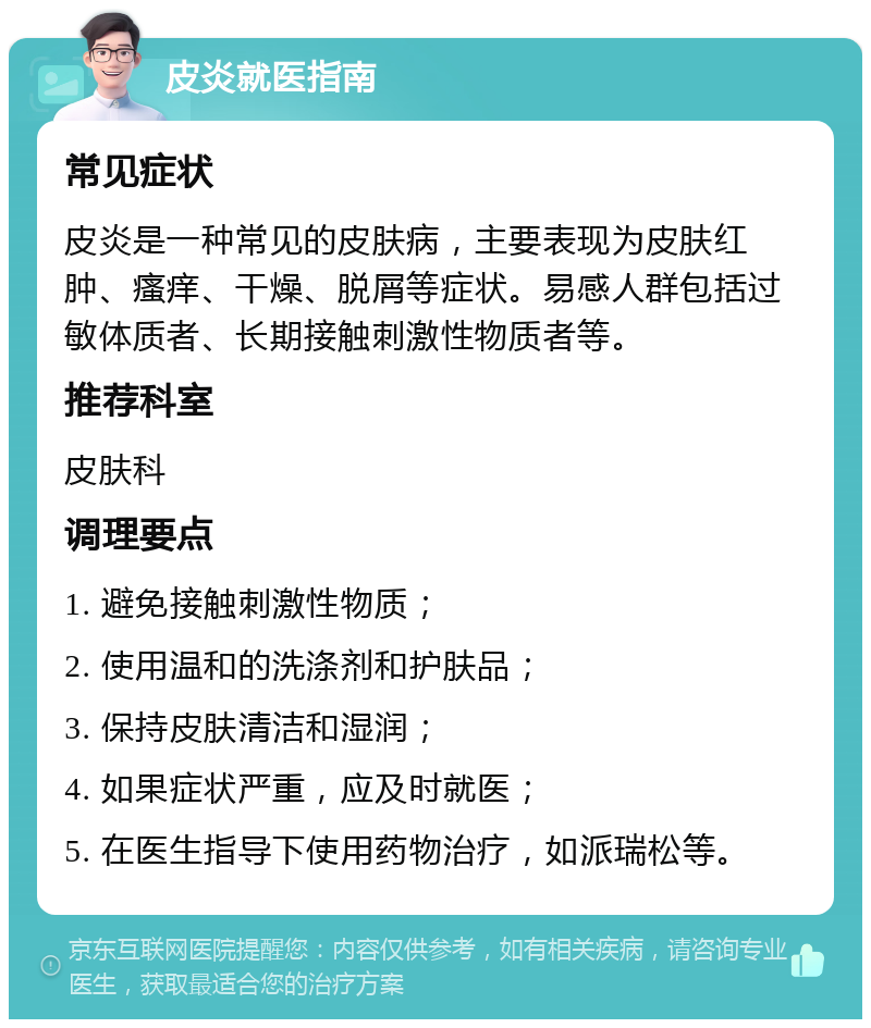 皮炎就医指南 常见症状 皮炎是一种常见的皮肤病，主要表现为皮肤红肿、瘙痒、干燥、脱屑等症状。易感人群包括过敏体质者、长期接触刺激性物质者等。 推荐科室 皮肤科 调理要点 1. 避免接触刺激性物质； 2. 使用温和的洗涤剂和护肤品； 3. 保持皮肤清洁和湿润； 4. 如果症状严重，应及时就医； 5. 在医生指导下使用药物治疗，如派瑞松等。