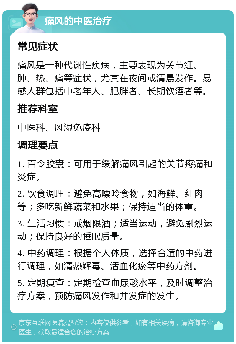 痛风的中医治疗 常见症状 痛风是一种代谢性疾病，主要表现为关节红、肿、热、痛等症状，尤其在夜间或清晨发作。易感人群包括中老年人、肥胖者、长期饮酒者等。 推荐科室 中医科、风湿免疫科 调理要点 1. 百令胶囊：可用于缓解痛风引起的关节疼痛和炎症。 2. 饮食调理：避免高嘌呤食物，如海鲜、红肉等；多吃新鲜蔬菜和水果；保持适当的体重。 3. 生活习惯：戒烟限酒；适当运动，避免剧烈运动；保持良好的睡眠质量。 4. 中药调理：根据个人体质，选择合适的中药进行调理，如清热解毒、活血化瘀等中药方剂。 5. 定期复查：定期检查血尿酸水平，及时调整治疗方案，预防痛风发作和并发症的发生。