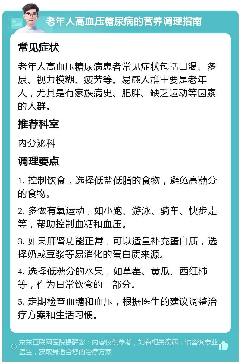 老年人高血压糖尿病的营养调理指南 常见症状 老年人高血压糖尿病患者常见症状包括口渴、多尿、视力模糊、疲劳等。易感人群主要是老年人，尤其是有家族病史、肥胖、缺乏运动等因素的人群。 推荐科室 内分泌科 调理要点 1. 控制饮食，选择低盐低脂的食物，避免高糖分的食物。 2. 多做有氧运动，如小跑、游泳、骑车、快步走等，帮助控制血糖和血压。 3. 如果肝肾功能正常，可以适量补充蛋白质，选择奶或豆浆等易消化的蛋白质来源。 4. 选择低糖分的水果，如草莓、黄瓜、西红柿等，作为日常饮食的一部分。 5. 定期检查血糖和血压，根据医生的建议调整治疗方案和生活习惯。