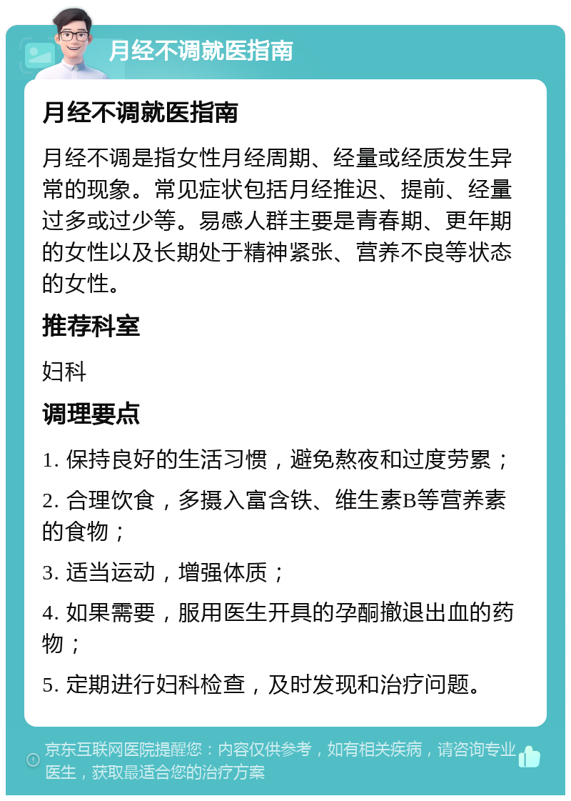 月经不调就医指南 月经不调就医指南 月经不调是指女性月经周期、经量或经质发生异常的现象。常见症状包括月经推迟、提前、经量过多或过少等。易感人群主要是青春期、更年期的女性以及长期处于精神紧张、营养不良等状态的女性。 推荐科室 妇科 调理要点 1. 保持良好的生活习惯，避免熬夜和过度劳累； 2. 合理饮食，多摄入富含铁、维生素B等营养素的食物； 3. 适当运动，增强体质； 4. 如果需要，服用医生开具的孕酮撤退出血的药物； 5. 定期进行妇科检查，及时发现和治疗问题。