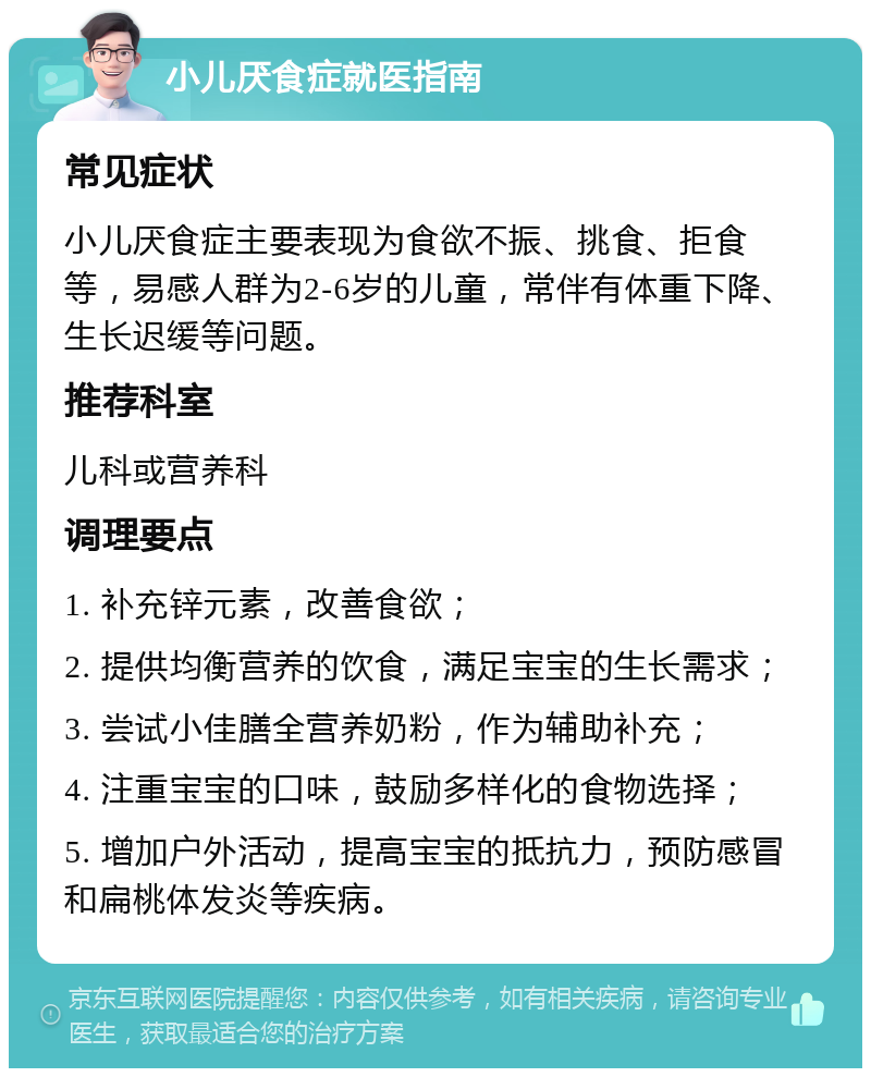 小儿厌食症就医指南 常见症状 小儿厌食症主要表现为食欲不振、挑食、拒食等，易感人群为2-6岁的儿童，常伴有体重下降、生长迟缓等问题。 推荐科室 儿科或营养科 调理要点 1. 补充锌元素，改善食欲； 2. 提供均衡营养的饮食，满足宝宝的生长需求； 3. 尝试小佳膳全营养奶粉，作为辅助补充； 4. 注重宝宝的口味，鼓励多样化的食物选择； 5. 增加户外活动，提高宝宝的抵抗力，预防感冒和扁桃体发炎等疾病。