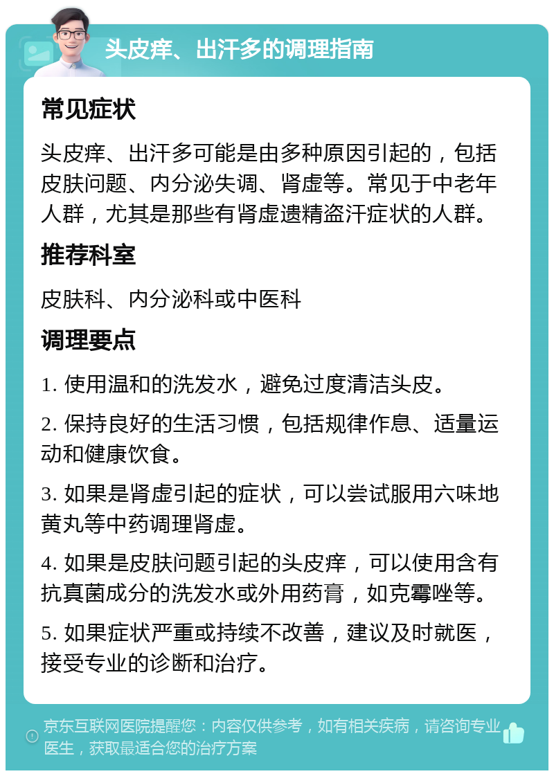 头皮痒、出汗多的调理指南 常见症状 头皮痒、出汗多可能是由多种原因引起的，包括皮肤问题、内分泌失调、肾虚等。常见于中老年人群，尤其是那些有肾虚遗精盗汗症状的人群。 推荐科室 皮肤科、内分泌科或中医科 调理要点 1. 使用温和的洗发水，避免过度清洁头皮。 2. 保持良好的生活习惯，包括规律作息、适量运动和健康饮食。 3. 如果是肾虚引起的症状，可以尝试服用六味地黄丸等中药调理肾虚。 4. 如果是皮肤问题引起的头皮痒，可以使用含有抗真菌成分的洗发水或外用药膏，如克霉唑等。 5. 如果症状严重或持续不改善，建议及时就医，接受专业的诊断和治疗。