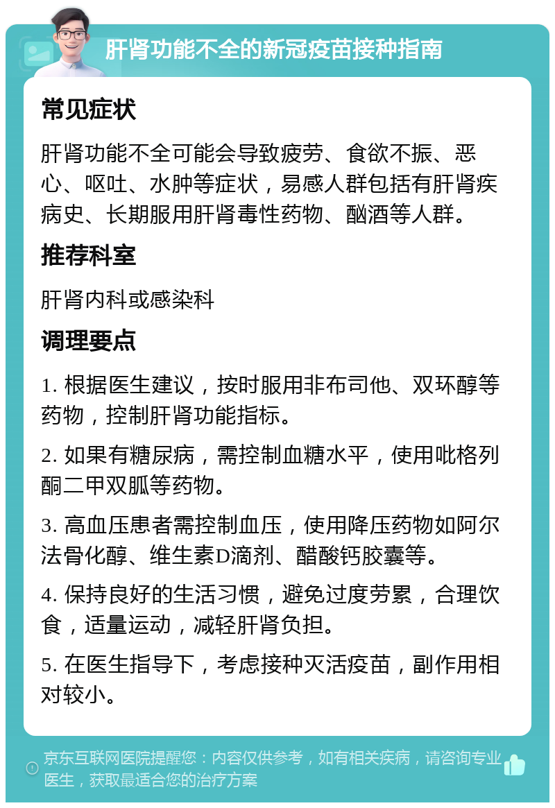 肝肾功能不全的新冠疫苗接种指南 常见症状 肝肾功能不全可能会导致疲劳、食欲不振、恶心、呕吐、水肿等症状，易感人群包括有肝肾疾病史、长期服用肝肾毒性药物、酗酒等人群。 推荐科室 肝肾内科或感染科 调理要点 1. 根据医生建议，按时服用非布司他、双环醇等药物，控制肝肾功能指标。 2. 如果有糖尿病，需控制血糖水平，使用吡格列酮二甲双胍等药物。 3. 高血压患者需控制血压，使用降压药物如阿尔法骨化醇、维生素D滴剂、醋酸钙胶囊等。 4. 保持良好的生活习惯，避免过度劳累，合理饮食，适量运动，减轻肝肾负担。 5. 在医生指导下，考虑接种灭活疫苗，副作用相对较小。