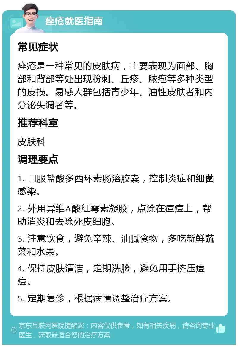 痤疮就医指南 常见症状 痤疮是一种常见的皮肤病，主要表现为面部、胸部和背部等处出现粉刺、丘疹、脓疱等多种类型的皮损。易感人群包括青少年、油性皮肤者和内分泌失调者等。 推荐科室 皮肤科 调理要点 1. 口服盐酸多西环素肠溶胶囊，控制炎症和细菌感染。 2. 外用异维A酸红霉素凝胶，点涂在痘痘上，帮助消炎和去除死皮细胞。 3. 注意饮食，避免辛辣、油腻食物，多吃新鲜蔬菜和水果。 4. 保持皮肤清洁，定期洗脸，避免用手挤压痘痘。 5. 定期复诊，根据病情调整治疗方案。