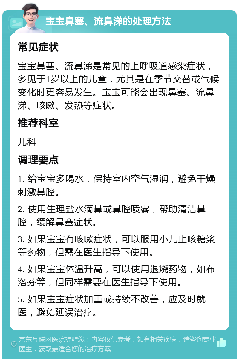 宝宝鼻塞、流鼻涕的处理方法 常见症状 宝宝鼻塞、流鼻涕是常见的上呼吸道感染症状，多见于1岁以上的儿童，尤其是在季节交替或气候变化时更容易发生。宝宝可能会出现鼻塞、流鼻涕、咳嗽、发热等症状。 推荐科室 儿科 调理要点 1. 给宝宝多喝水，保持室内空气湿润，避免干燥刺激鼻腔。 2. 使用生理盐水滴鼻或鼻腔喷雾，帮助清洁鼻腔，缓解鼻塞症状。 3. 如果宝宝有咳嗽症状，可以服用小儿止咳糖浆等药物，但需在医生指导下使用。 4. 如果宝宝体温升高，可以使用退烧药物，如布洛芬等，但同样需要在医生指导下使用。 5. 如果宝宝症状加重或持续不改善，应及时就医，避免延误治疗。