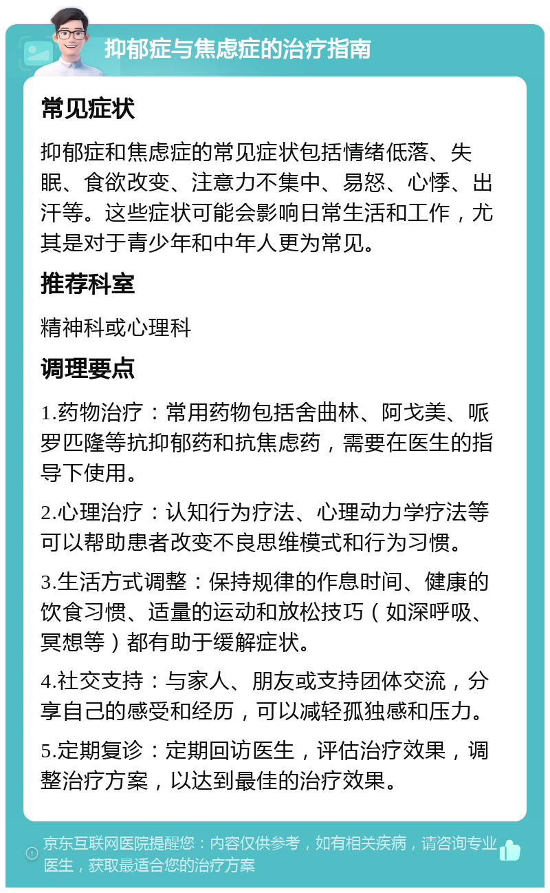 抑郁症与焦虑症的治疗指南 常见症状 抑郁症和焦虑症的常见症状包括情绪低落、失眠、食欲改变、注意力不集中、易怒、心悸、出汗等。这些症状可能会影响日常生活和工作，尤其是对于青少年和中年人更为常见。 推荐科室 精神科或心理科 调理要点 1.药物治疗：常用药物包括舍曲林、阿戈美、哌罗匹隆等抗抑郁药和抗焦虑药，需要在医生的指导下使用。 2.心理治疗：认知行为疗法、心理动力学疗法等可以帮助患者改变不良思维模式和行为习惯。 3.生活方式调整：保持规律的作息时间、健康的饮食习惯、适量的运动和放松技巧（如深呼吸、冥想等）都有助于缓解症状。 4.社交支持：与家人、朋友或支持团体交流，分享自己的感受和经历，可以减轻孤独感和压力。 5.定期复诊：定期回访医生，评估治疗效果，调整治疗方案，以达到最佳的治疗效果。