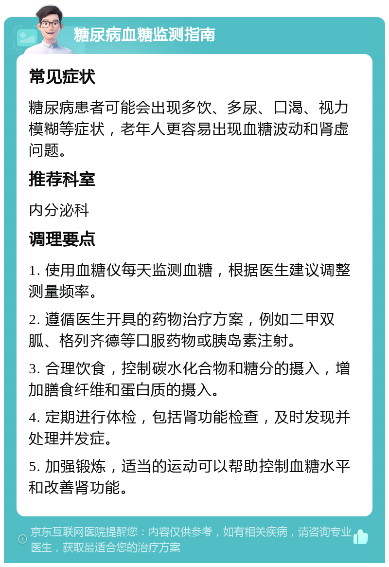 糖尿病血糖监测指南 常见症状 糖尿病患者可能会出现多饮、多尿、口渴、视力模糊等症状，老年人更容易出现血糖波动和肾虚问题。 推荐科室 内分泌科 调理要点 1. 使用血糖仪每天监测血糖，根据医生建议调整测量频率。 2. 遵循医生开具的药物治疗方案，例如二甲双胍、格列齐德等口服药物或胰岛素注射。 3. 合理饮食，控制碳水化合物和糖分的摄入，增加膳食纤维和蛋白质的摄入。 4. 定期进行体检，包括肾功能检查，及时发现并处理并发症。 5. 加强锻炼，适当的运动可以帮助控制血糖水平和改善肾功能。