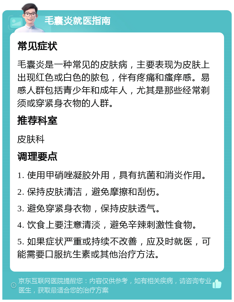 毛囊炎就医指南 常见症状 毛囊炎是一种常见的皮肤病，主要表现为皮肤上出现红色或白色的脓包，伴有疼痛和瘙痒感。易感人群包括青少年和成年人，尤其是那些经常剃须或穿紧身衣物的人群。 推荐科室 皮肤科 调理要点 1. 使用甲硝唑凝胶外用，具有抗菌和消炎作用。 2. 保持皮肤清洁，避免摩擦和刮伤。 3. 避免穿紧身衣物，保持皮肤透气。 4. 饮食上要注意清淡，避免辛辣刺激性食物。 5. 如果症状严重或持续不改善，应及时就医，可能需要口服抗生素或其他治疗方法。