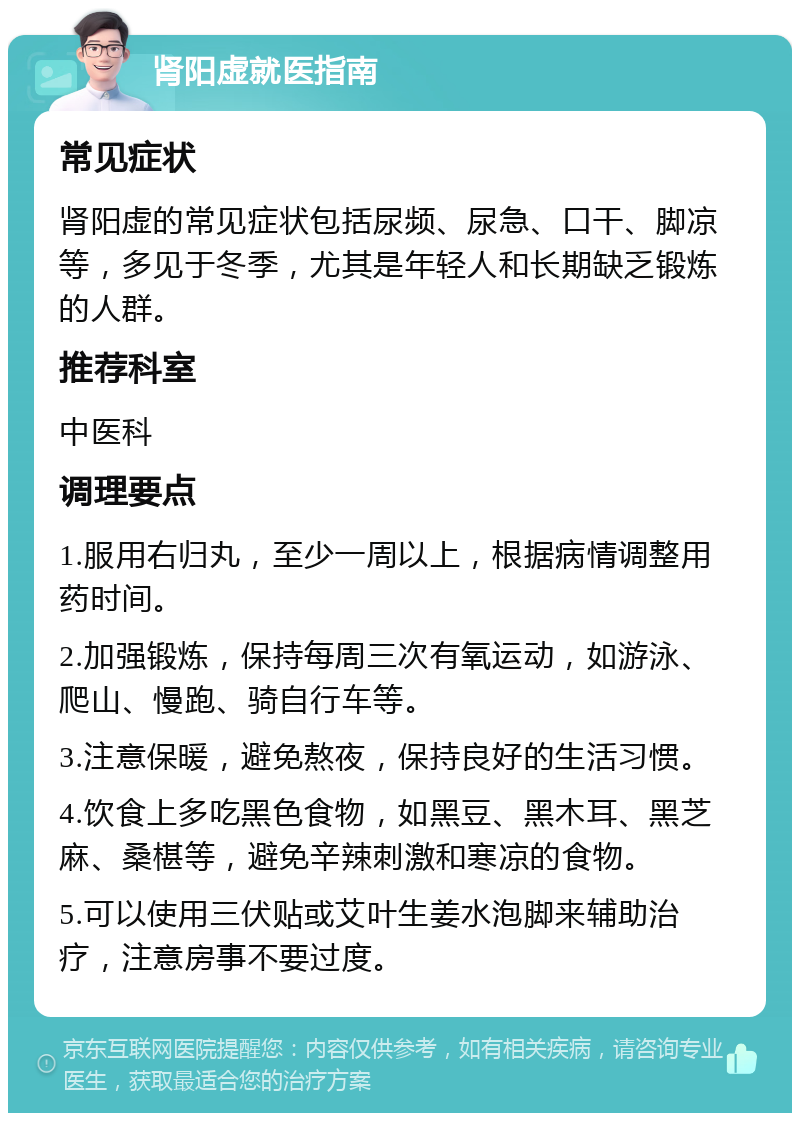 肾阳虚就医指南 常见症状 肾阳虚的常见症状包括尿频、尿急、口干、脚凉等，多见于冬季，尤其是年轻人和长期缺乏锻炼的人群。 推荐科室 中医科 调理要点 1.服用右归丸，至少一周以上，根据病情调整用药时间。 2.加强锻炼，保持每周三次有氧运动，如游泳、爬山、慢跑、骑自行车等。 3.注意保暖，避免熬夜，保持良好的生活习惯。 4.饮食上多吃黑色食物，如黑豆、黑木耳、黑芝麻、桑椹等，避免辛辣刺激和寒凉的食物。 5.可以使用三伏贴或艾叶生姜水泡脚来辅助治疗，注意房事不要过度。