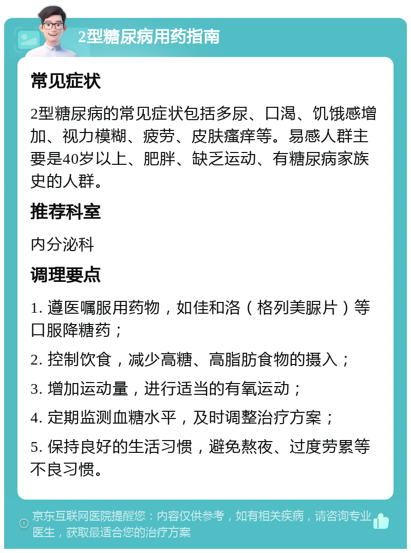 2型糖尿病用药指南 常见症状 2型糖尿病的常见症状包括多尿、口渴、饥饿感增加、视力模糊、疲劳、皮肤瘙痒等。易感人群主要是40岁以上、肥胖、缺乏运动、有糖尿病家族史的人群。 推荐科室 内分泌科 调理要点 1. 遵医嘱服用药物，如佳和洛（格列美脲片）等口服降糖药； 2. 控制饮食，减少高糖、高脂肪食物的摄入； 3. 增加运动量，进行适当的有氧运动； 4. 定期监测血糖水平，及时调整治疗方案； 5. 保持良好的生活习惯，避免熬夜、过度劳累等不良习惯。